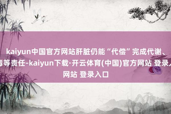 kaiyun中国官方网站肝脏仍能“代偿”完成代谢、解毒等责任-kaiyun下载·开云体育(中国)官方网站 登录入口