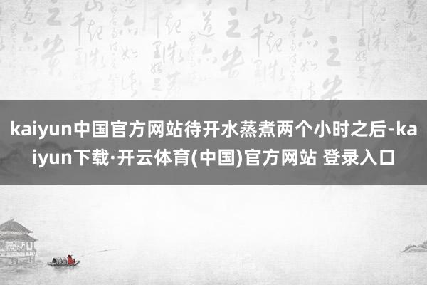 kaiyun中国官方网站待开水蒸煮两个小时之后-kaiyun下载·开云体育(中国)官方网站 登录入口