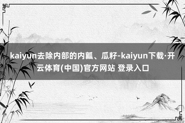 kaiyun去除内部的内瓤、瓜籽-kaiyun下载·开云体育(中国)官方网站 登录入口
