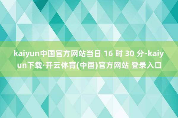 kaiyun中国官方网站当日 16 时 30 分-kaiyun下载·开云体育(中国)官方网站 登录入口
