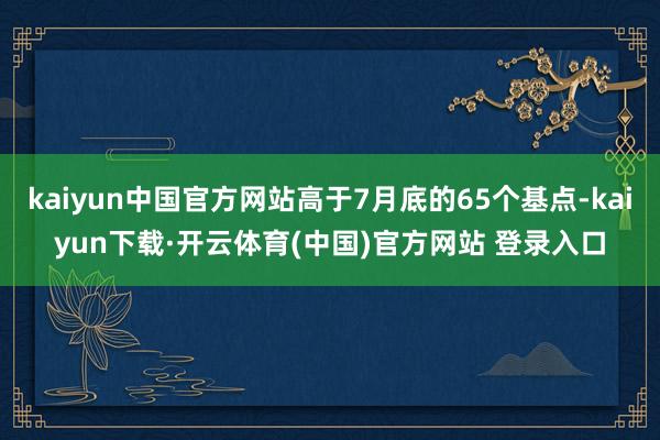 kaiyun中国官方网站高于7月底的65个基点-kaiyun下载·开云体育(中国)官方网站 登录入口