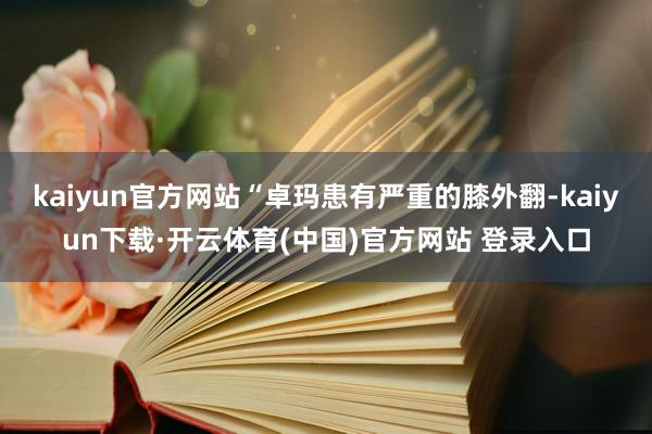 kaiyun官方网站“卓玛患有严重的膝外翻-kaiyun下载·开云体育(中国)官方网站 登录入口