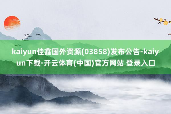 kaiyun佳鑫国外资源(03858)发布公告-kaiyun下载·开云体育(中国)官方网站 登录入口