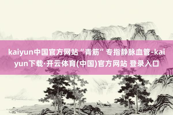 kaiyun中国官方网站“青筋”专指静脉血管-kaiyun下