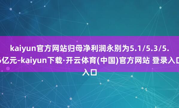 kaiyun官方网站归母净利润永别为5.1/5.3/5.6亿