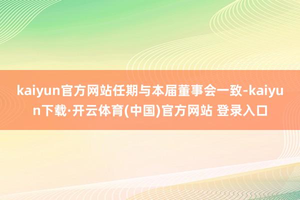 kaiyun官方网站任期与本届董事会一致-kaiyun下载·