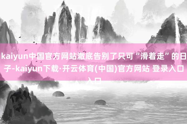 kaiyun中国官方网站澈底告别了只可“滑着走”的日子-kaiyun下载·开云体育(中国)官方网站 登录入口