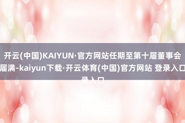 开云(中国)KAIYUN·官方网站任期至第十届董事会届满-kaiyun下载·开云体育(中国)官方网站 登录入口