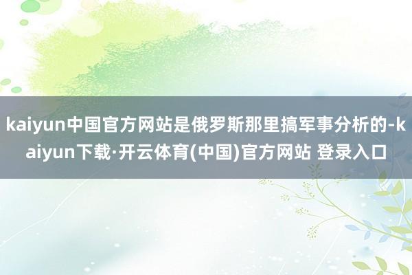 kaiyun中国官方网站是俄罗斯那里搞军事分析的-kaiyun下载·开云体育(中国)官方网站 登录入口