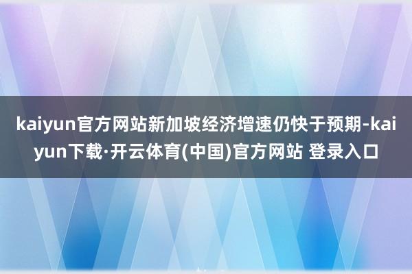 kaiyun官方网站新加坡经济增速仍快于预期-kaiyun下载·开云体育(中国)官方网站 登录入口