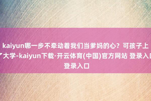 kaiyun哪一步不牵动着我们当爹妈的心？可孩子上了大学-kaiyun下载·开云体育(中国)官方网站 登录入口