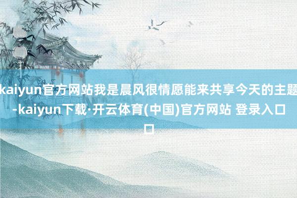 kaiyun官方网站我是晨风很情愿能来共享今天的主题-kaiyun下载·开云体育(中国)官方网站 登录入口