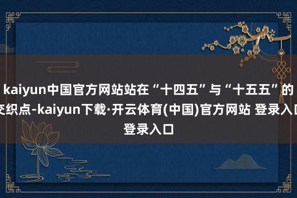 kaiyun中国官方网站站在“十四五”与“十五五”的交织点-kaiyun下载·开云体育(中国)官方网站 登录入口
