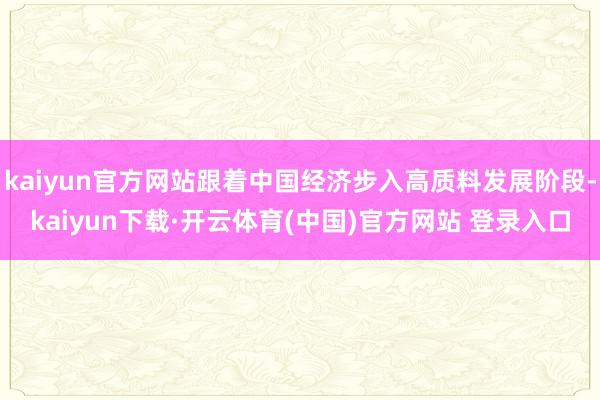 kaiyun官方网站跟着中国经济步入高质料发展阶段-kaiyun下载·开云体育(中国)官方网站 登录入口