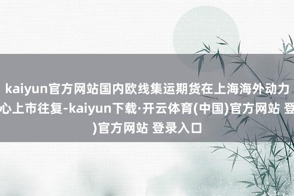 kaiyun官方网站国内欧线集运期货在上海海外动力往复中心上市往复-kaiyun下载·开云体育(中国)官方网站 登录入口