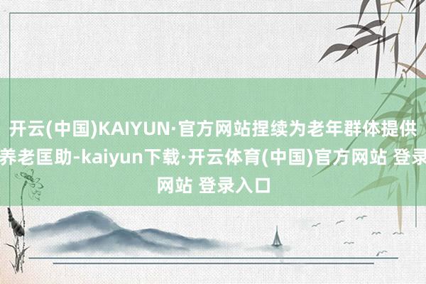开云(中国)KAIYUN·官方网站捏续为老年群体提供社区养老匡助-kaiyun下载·开云体育(中国)官方网站 登录入口