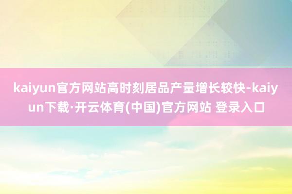 kaiyun官方网站高时刻居品产量增长较快-kaiyun下载·开云体育(中国)官方网站 登录入口