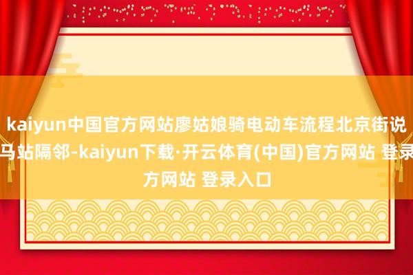 kaiyun中国官方网站廖姑娘骑电动车流程北京街说念大马站隔邻-kaiyun下载·开云体育(中国)官方网站 登录入口