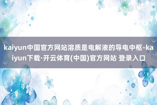 kaiyun中国官方网站溶质是电解液的导电中枢-kaiyun下载·开云体育(中国)官方网站 登录入口