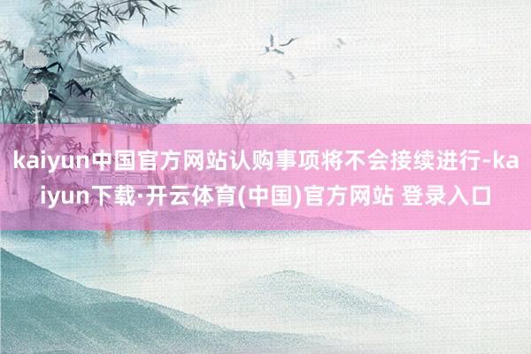 kaiyun中国官方网站认购事项将不会接续进行-kaiyun下载·开云体育(中国)官方网站 登录入口