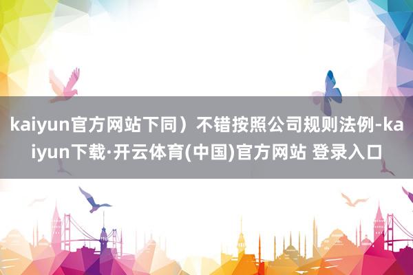 kaiyun官方网站下同）不错按照公司规则法例-kaiyun下载·开云体育(中国)官方网站 登录入口