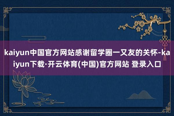 kaiyun中国官方网站感谢留学圈一又友的关怀-kaiyun下载·开云体育(中国)官方网站 登录入口