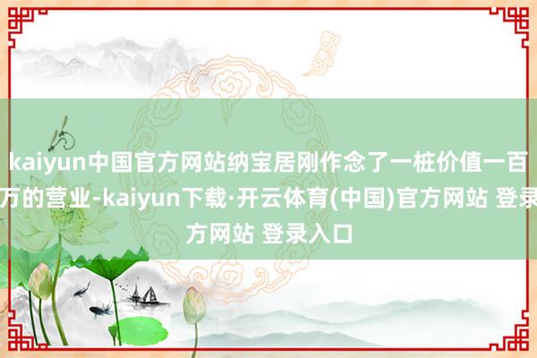 kaiyun中国官方网站纳宝居刚作念了一桩价值一百二十万的营业-kaiyun下载·开云体育(中国)官方网站 登录入口