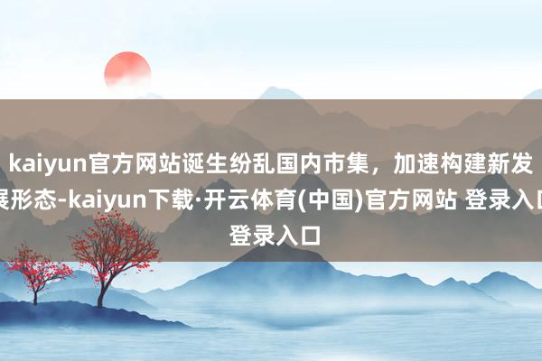 kaiyun官方网站诞生纷乱国内市集，加速构建新发展形态-kaiyun下载·开云体育(中国)官方网站 登录入口