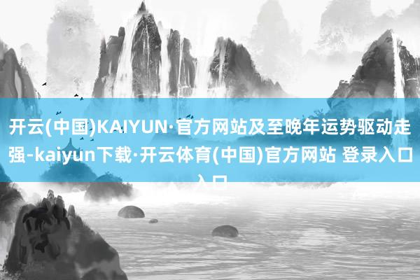 开云(中国)KAIYUN·官方网站及至晚年运势驱动走强-kaiyun下载·开云体育(中国)官方网站 登录入口