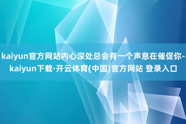 kaiyun官方网站内心深处总会有一个声息在催促你-kaiyun下载·开云体育(中国)官方网站 登录入口