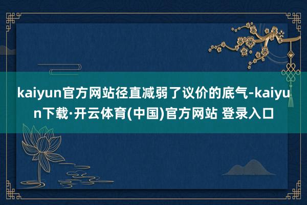 kaiyun官方网站径直减弱了议价的底气-kaiyun下载·开云体育(中国)官方网站 登录入口