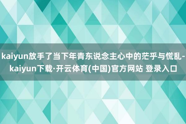 kaiyun放手了当下年青东说念主心中的茫乎与慌乱-kaiyun下载·开云体育(中国)官方网站 登录入口