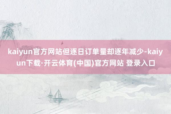 kaiyun官方网站但逐日订单量却逐年减少-kaiyun下载·开云体育(中国)官方网站 登录入口