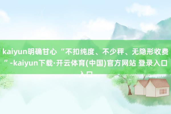 kaiyun明确甘心 “不扣纯度、不少秤、无隐形收费”-ka