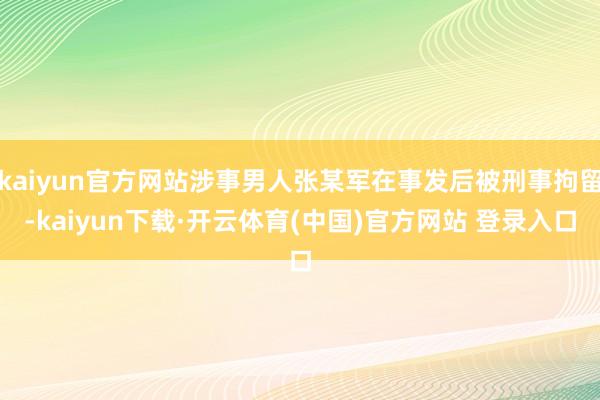 kaiyun官方网站涉事男人张某军在事发后被刑事拘留-kai