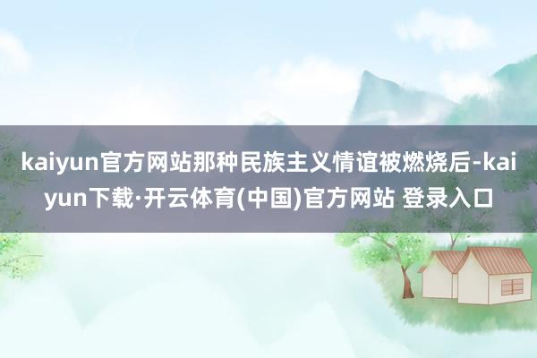 kaiyun官方网站那种民族主义情谊被燃烧后-kaiyun下