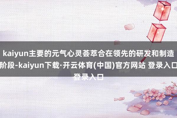 kaiyun主要的元气心灵荟萃合在领先的研发和制造阶段-ka