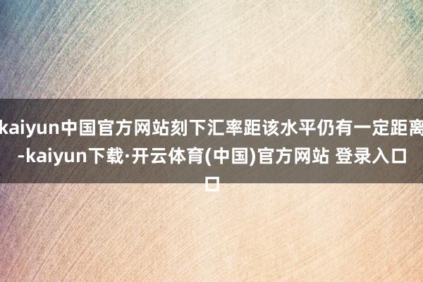 kaiyun中国官方网站刻下汇率距该水平仍有一定距离-kai