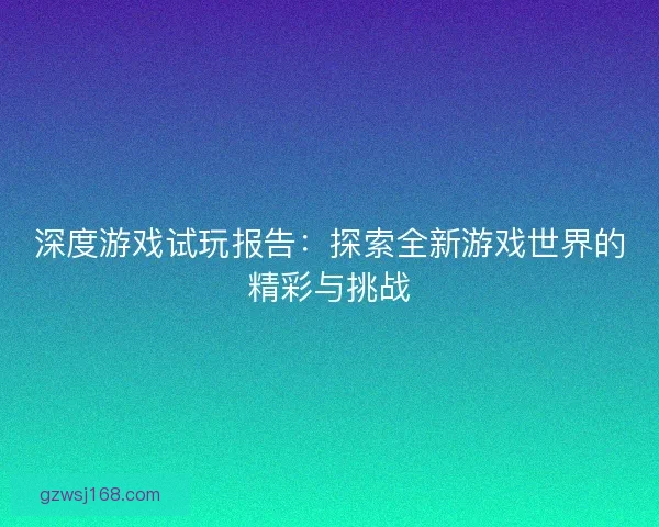 深度游戏试玩报告：探索全新游戏世界的精彩与挑战