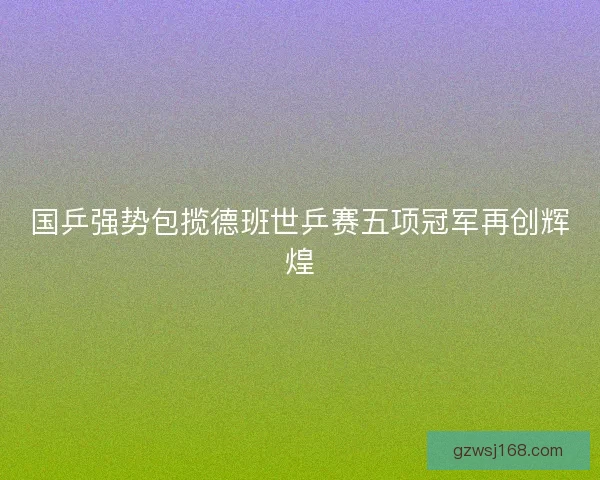国乒强势包揽德班世乒赛五项冠军再创辉煌