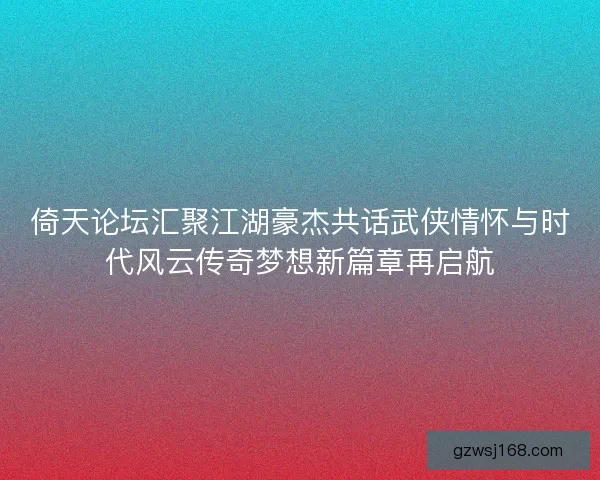 倚天论坛汇聚江湖豪杰共话武侠情怀与时代风云传奇梦想新篇章再启航