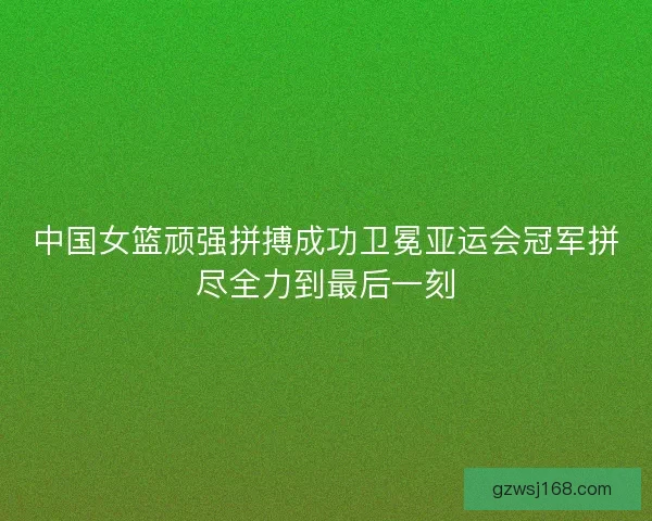 中国女篮顽强拼搏成功卫冕亚运会冠军拼尽全力到最后一刻