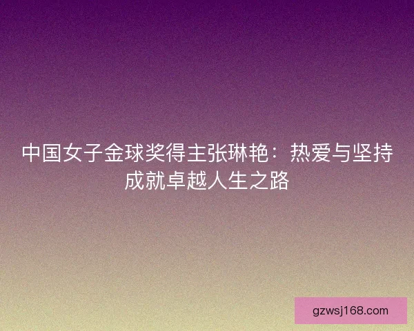 中国女子金球奖得主张琳艳：热爱与坚持成就卓越人生之路
