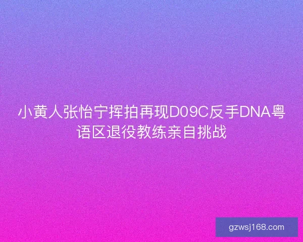 小黄人张怡宁挥拍再现D09C反手DNA粤语区退役教练亲自挑战