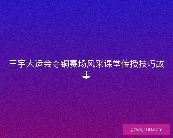 王宇大运会夺铜赛场风采课堂传授技巧故事